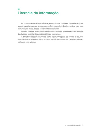 C . L I T E R A C I A D A I N F O R M A Ç Ã O · 27
C.
Literacia da informação
As práticas de literacia da informação visam dotar os alunos de conhecimentos
que os capacitem para o acesso, produção e uso crítico da informação e para uma
comunicação eficaz, ética e socialmente responsável.
O aluno procura, avalia criticamente e trata os dados, atendendo à credibilidade
das fontes e respeitando princípios éticos e normativos.
A biblioteca escolar assume­‑se como lugar privilegiado de acesso a recursos
diversificados e de desenvolvimento desta literacia, em ambientes cada vez mais tec‑
nológicos e complexos.
 