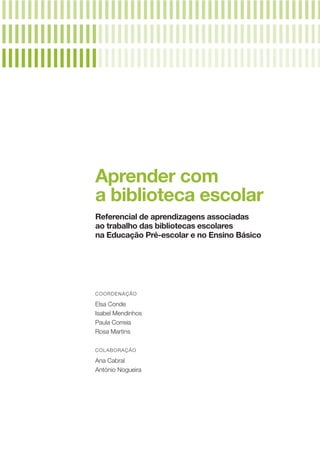 Aprender com
a biblioteca escolar
Referencial de aprendizagens associadas
ao trabalho das bibliotecas escolares
na Educação Pré­‑escolar e no Ensino Básico
COORDENAÇÃO
Elsa Conde
Isabel Mendinhos
Paula Correia
Rosa Martins
COLABORAÇÃO
Ana Cabral
António Nogueira
 