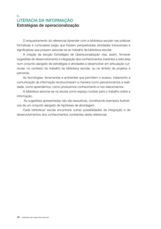 30 · APRENDER COM A BIBLIOTECA ESCOLAR
C.
LITERACIA DA INFORMAÇÃO
Estratégias de operacionalização
O enquadramento do referencial Aprender com a biblioteca escolar nas práticas
formativas e curriculares exigiu que fossem perspetivadas atividades transversais e
significativas que possam associar­‑se ao trabalho da biblioteca escolar.
A criação da secção Estratégias de Operacionalização visa, assim, fornecer
sugestões de desenvolvimento e integração dos conhecimentos inerentes a esta área
num conjunto alargado de estratégias e atividades a desenvolver em articulação cur‑
ricular, no contexto do trabalho da biblioteca escolar, ou no âmbito de projetos e
parcerias.
As tecnologias, ferramentas e ambientes que permitem o acesso, tratamento e
comunicação da informação revolucionaram a maneira como percecionamos a reali‑
dade, como aprendemos, como produzimos conhecimento e nos relacionamos.
A biblioteca assume­‑se na escola como espaço nuclear para o trabalho sobre a
informação.
As sugestões apresentadas não são exaustivas, constituindo exemplos ilustrati‑
vos de um conjunto alargado de hipóteses de abordagem.
Cada biblioteca/ escola encontrará outras possibilidades de integração e de
desenvolvimentos dos conhecimentos constantes deste referencial.
 
