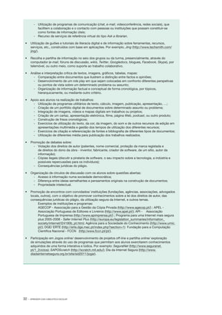 32 · APRENDER COM A BIBLIOTECA ESCOLAR
­‑ 	 Utilização de programas de comunicação (chat, e­‑mail, videoconferência, redes sociais), que
facilitem a colaboração e o contacto com pessoas ou instituições que possam constituir­‑se
como fontes de informação úteis;
­‑ 	 Recurso de serviços de referência virtual do tipo Ask a librarian.
•	 Utilização de guiões e tutoriais de literacia digital e de informação sobre ferramentas, recursos,
serviços, etc., construídos com base em aplicações. Por exemplo, Jing (http://www.techsmith.com/
jing/).
•	 Recolha e partilha de informação no seio dos grupos ou da turma, presencialmente, através do
computador (e­‑mail, fóruns de discussão, wikis, Twitter, Googledocs, blogues, Facebook, Skype), por
telemóvel, ou outro meio, como suporte ao trabalho colaborativo.
•	 Análise e interpretação crítica de textos, imagens, gráficos, tabelas, mapas:
­‑ 	 Comparação entre documentos que ilustrem a distinção entre factos e opiniões;
­‑ 	 Desenvolvimento de um role play em que sejam colocadas em confronto diferentes perspetivas
ou pontos de vista sobre um determinado problema ou assunto;
­‑ 	 Organização de informação factual e conceptual de forma cronológica, por tópicos,
hierarquicamente, ou mediante outro critério.
•	 Apoio aos alunos na realização de trabalhos:
­‑ 	 Utilização de programas utilitários de texto, cálculo, imagem, publicação, apresentação, …;
­‑ 	 Criação de um portfólio digital de documentos sobre determinado assunto ou problema;
­‑ 	 Integração de imagens, vídeos e mapas digitais em trabalhos ou projetos;
­‑ 	 Criação de um cartaz, apresentação eletrónica, filme, página Web, podcast, ou outro produto;
­‑ 	 Construção de frisos cronológicos;
­‑ 	 Exercícios de utilização do texto, da cor, da imagem, do som e de outros recursos de edição em
apresentações multimédia e gestão dos tempos de utilização dos diferentes recursos;
­‑ 	 Exercícios de citação e referenciação de fontes e bibliografia de diferentes tipos de documentos;
­‑ 	 Utilização de diferentes média para publicação dos trabalhos realizados.
•	 Promoção de debates sobre:
­‑ 	 Violação dos direitos de autor (patentes, nome comercial, proteção da marca registada e
de direitos do dono da obra ­‑ inventor, fabricante, criador de software, de um sítio, autor da
informação);
­‑ 	 Cópias ilegais (discutir a pirataria de software, o seu impacto sobre a tecnologia, a indústria e
possíveis repercussões para os indivíduos);
­‑ 	 Consequências jurídicas do plágio.
•	 Organização de círculos de discussão com os alunos sobre questões abertas:
­‑ 	 Acesso à informação numa sociedade democrática;
­‑ 	 Diferença entre ideias semelhantes e pensamentos originais na construção de documentos;
­‑ 	 Propriedade intelectual.
•	 Promoção de encontros com convidados/ instituições (fundações, agências, associações, advogados
locais, outros), com o objetivo de promover conhecimentos sobre a lei dos direitos de autor, das
consequências jurídicas do plágio, da utilização segura da Internet, e outros temas.
Exemplos de instituições e programas:
AGECOP ­‑ Associação para a Gestão da Cópia Privada (http://www.agecop.pt/) ; APEL ­‑ 	
Associação Portuguesa de Editores e Livreiros (http://www.apel.pt/); API ­‑ 	 Associação
Portuguesa de Imprensa (http://www.apimprensa.pt/) ; Programa para uma Internet mais segura
plus 2005­‑2008 ­‑ Safer Internet Plus (http://europa.eu/legislation_summaries/information_
society/internet/l24190b_pt.htm); Agência para a Sociedade do Conhecimento (http://www.umic.
pt/); DGE/ ERTE (http://erte.dge.mec.pt/index.php?section=1) Fundação para a Computação
Cientifica Nacional ­‑ FCCN (http:/www.fccn.pt/pt/).
•	 Participação em Jogos online/ desenvolvimento de projetos off­‑line e partilha on­line/ exploração
de simulações através do uso de programas que permitam aos alunos exercitarem conhecimentos
adquiridos de uma forma interativa e lúdica. Por exemplo: SeguraNet (http://www.seguranet.
pt/1_2ciclos); SAPOScratch (http://scratch.mit.edu/); Dia da Internet Segura (http://www.
diadainternetsegura.org.br/site/sid2011/jogar).
 