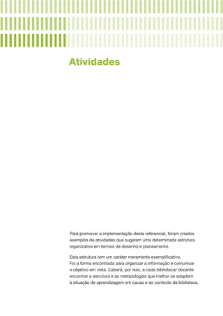 Para promover a implementação deste referencial, foram criados
exemplos de atividades que sugerem uma determinada estrutura
organizativa em termos de desenho e planeamento.
Esta estrutura tem um caráter meramente exemplificativo.
Foi a forma encontrada para organizar a informação e comunicar
o objetivo em vista. Caberá, por isso, a cada biblioteca/ docente
encontrar a estrutura e as metodologias que melhor se adaptem
à situação de aprendizagem em causa e ao contexto da biblioteca.
Atividades
 