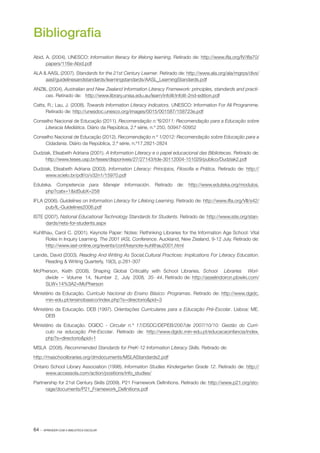 64 · APRENDER COM A BIBLIOTECA ESCOLAR
Bibliografia
Abid, A. (2004). UNESCO: Information literacy for lifelong learning. Retirado de: http://www.ifla.org/IV/ifla70/
papers/116e­‑Abid.pdf
ALA & AASL (2007). Standards for the 21st Century Learner. Retirado de: http://www.ala.org/ala/mgrps/divs/
aasl/guidelinesandstandards/learningstandards/AASL_LearningStandards.pdf
ANZIIL (2004). Australian and New Zealand Information Literacy Framework: principles, standards and practi‑
ces. Retirado de: http://www.library.unisa.edu.au/learn/infolit/infolit-2nd-edition.pdf
Catts, R.; Lau, J. (2008). Towards Information Literacy Indicators. UNESCO: Information For All Programme.
Retirado de: http://unesdoc.unesco.org/images/0015/001587/158723e.pdf
Conselho Nacional de Educação (2011). Recomendação n.º6/2011: Recomendação para a Educação sobre
Literacia Mediática. Diário da República, 2.ª série, n.º 250, 50947­‑50952
Conselho Nacional de Educação (2012). Recomendação n.º 1/2012: Recomendação sobre Educação para a
Cidadania. Diário da República, 2.ª série, n.º17,2821­‑2824
Dudziak, Elisabeth Adriana (2001). A Information Literacy e o papel educacional das Bibliotecas. Retirado de:
http://www.teses.usp.br/teses/disponiveis/27/27143/tde­‑30112004­‑151029/publico/Dudziak2.pdf
Dudziak, Elisabeth Adriana (2003). Information Literacy: Princípios, Filosofia e Prática. Retirado de: http://
www.scielo.br/pdf/ci/v32n1/15970.pdf
Eduteka. Competencia para Manejar Información. Retirado de: http://www.eduteka.org/modulos.
php?catx=1&idSubX=258
IFLA (2006). Guidelines on Information Literacy for Lifelong Learning. Retirado de: http://www.ifla.org/VII/s42/
pub/IL­‑Guidelines2006.pdf
ISTE (2007). National Educational Technology Standards for Students. Retirado de: http://www.iste.org/stan‑
dards/nets-for-students.aspx
Kuhlthau, Carol C. (2001). Keynote Paper: Notes: Rethinking Libraries for the Information Age School: Vital
Roles in Inquiry Learning. The 2001 IASL Conference. Auckland, New Zealand, 9­‑12 July. Retirado de:
http://www.iasl-online.org/events/conf/keynote-kuhlthau2001.html
Landis, David (2003). Reading And Writing As Social,Cultural Practices: Implications For Literacy Education.
Reading & Writing Quarterly, 19(3), p.281­‑307
McPherson, Keith (2008). Shaping Global Criticality with School Libraries. School   Libraries   Worl‑
dwide  –  Volume  14,  Number  2,  July  2008,  35‐ 44. Retirado de: http://asselindoiron.pbwiki.com/
SLW+14%3A2+McPherson
Ministério da Educação. Currículo Nacional do Ensino Básico: Programas. Retirado de: http://www.dgidc.
min­‑edu.pt/ensinobasico/index.php?s=directorio&pid=3
Ministério da Educação. DEB (1997). Orientações Curriculares para a Educação Pré­‑Escolar. Lisboa: ME.
DEB
Ministério da Educação. DGIDC ­‑ Circular n.º 17/DSDC/DEPEB/2007de 2007/10/10: Gestão do Currí‑
culo na educação Pré­‑Escolar. Retirado de: http://www.dgidc.min­‑edu.pt/educacaoinfancia/index.
php?s=directorio&pid=1
MSLA (2008). Recommended Standards for PreK­‑12 Information Literacy Skills. Retirado de:
http://maschoolibraries.org/dmdocuments/MSLAStandards2.pdf
Ontario School Library Association (1998). Information Studies Kindergarten Grade 12. Retirado de: http://
www.accessola.com/action/positions/info_studies/
Partnership for 21st Century Skills (2009). P21 Framework Definitions. Retirado de: http://www.p21.org/sto‑
rage/documents/P21_Framework_Definitions.pdf
 