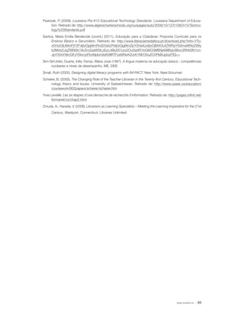 B I B L I O G R A F I A · 65
Pastorek, P. (2008). Louisiana Pre K12 Educational Technology Standards. Louisiana Department of Educa‑
tion. Retirado de: http://www.algierscharterschools.org/ourpages/auto/2009/10/12/51062415/Techno‑
logy%20Standards.pdf
Santos, Maria Emília Berderode (coord.) (2011). Educação para a Cidadania: Proposta Curricular para os
Ensinos Básico e Secundário. Retirado de: http://www.literaciamediatica.pt/download.php?info=YTo‑
zOntzOjU6ImFjY2FvIjtzOjg6ImRvd25sb2FkIjtzOjg6ImZpY2hlaXJvIjtzOjM4OiJtZWRpYS9maWNoZWly
b3Mvb2JqZWN0b19vZmZsaW5lLzEyLnBkZiI7czo2OiJ0aXR1bG8iO3M6NjA6IlByb3Bvc3RhK0N1cn‑
JpY3VsYXIrcGFyYStvcytFbnNpbm9zK0IlRTFzaWNvK2UrK1NlY3VuZCVFMXJpbyI7fQ==
Sim­‑Sim,Inês; Duarte, Inês; Ferraz, Maria José (1997). A língua materna na educação básica : competências
nucleares e níveis de desempenho. ME. DEB
Small, Ruth (2005). Designing digital literacy programs with IM­‑PACT. New York: Neal­‑Schuman
Schelrer, B. (2000). The Changing Role of the Teacher­‑Librarian in the Twenty­‑first Century. Educational Tech‑
nology theory and Issues. University of Saskatchewan. Retirado de: http://www.usask.ca/education/
coursework/802papers/scheirer/scheirer.htm
Yves Léveillé. Les six étapes d’une demarche de recherché d’information. Retirado de: http://pages.infinit.net/
formanet/cs/chap2.html
Zmuda, A.; Harada, V. (2008). Librarians as Learning Specialists – Meeting the Learning Imperative for the 21st
Century. Westport, Connecticut: Libraries Unlimited
 