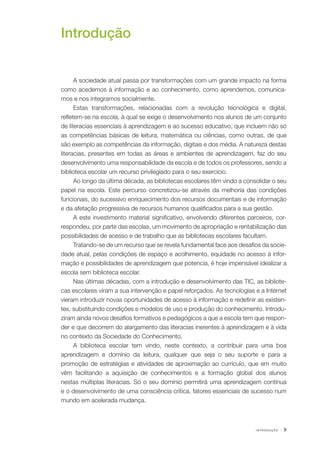 I N T R O D U Ç Ã O · 9
Introdução
A sociedade atual passa por transformações com um grande impacto na forma
como acedemos à informação e ao conhecimento, como aprendemos, comunica‑
mos e nos integramos socialmente.
Estas transformações, relacionadas com a revolução tecnológica e digital,
refletem­‑se na escola, à qual se exige o desenvolvimento nos alunos de um conjunto
de literacias essenciais à aprendizagem e ao sucesso educativo, que incluem não só
as competências básicas de leitura, matemática ou ciências, como outras, de que
são exemplo as competências da informação, digitais e dos média. A natureza destas
literacias, presentes em todas as áreas e ambientes de aprendizagem, faz do seu
desenvolvimento uma responsabilidade da escola e de todos os professores, sendo a
biblioteca escolar um recurso privilegiado para o seu exercício.
Ao longo da última década, as bibliotecas escolares têm vindo a consolidar o seu
papel na escola. Este percurso concretizou­‑se através da melhoria das condições
funcionais, do sucessivo enriquecimento dos recursos documentais e de informação
e da afetação progressiva de recursos humanos qualificados para a sua gestão.
A este investimento material significativo, envolvendo diferentes parceiros, cor‑
respondeu, por parte das escolas, um movimento de apropriação e rentabilização das
possibilidades de acesso e de trabalho que as bibliotecas escolares facultam.
Tratando­‑se de um recurso que se revela fundamental face aos desafios da socie‑
dade atual, pelas condições de espaço e acolhimento, equidade no acesso à infor‑
mação e possibilidades de aprendizagem que potencia, é hoje impensável idealizar a
escola sem biblioteca escolar.
Nas últimas décadas, com a introdução e desenvolvimento das TIC, as bibliote‑
cas escolares viram a sua intervenção e papel reforçados. As tecnologias e a Internet
vieram introduzir novas oportunidades de acesso à informação e redefinir as existen‑
tes, substituindo condições e modelos de uso e produção do conhecimento. Introdu‑
ziram ainda novos desafios formativos e pedagógicos a que a escola tem que respon‑
der e que decorrem do alargamento das literacias inerentes à aprendizagem e à vida
no contexto da Sociedade do Conhecimento.
A biblioteca escolar tem vindo, neste contexto, a contribuir para uma boa
aprendizagem e domínio da leitura, qualquer que seja o seu suporte e para a
promoção de estratégias e atividades de aproximação ao currículo, que em muito
vêm facilitando a aquisição de conhecimentos e a formação global dos alunos
nestas múltiplas literacias. Só o seu domínio permitirá uma aprendizagem contínua
e o desenvolvimento de uma consciência crítica, fatores essenciais de sucesso num
mundo em acelerada mudança.
 
