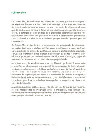 11
Objectivos
O módulo Aprender com Autonomia, estruturado em três Unidades de Com-
petência, é iniciado imediatamente após a realização do Júri de Validação que
conclui o processo de Reconhecimento e Validação de Competências (RVC), a
desenvolver num Centro Novas Oportunidades, tal como expresso na Portaria
que regulamenta esta oferta formativa. No caso de ser um percurso completo,
sem que tenha havido lugar a um processo prévio de RVC, este módulo inicia-se
a par com os restantes módulos de formação de Cursos EFA a frequentar.
Este módulo, orientado pelo mediador, deverá, trabalhar as Unidades de Com-
petência A e B – Consolidar a integração no grupo e Trabalhar em equipa –, de
modo a que a equipa pedagógica inicie a construção do plano curricular do
curso.
O trabalho sobre a Unidade C – Aprender a Aprender – desenvolver-se-á ao longo
do restante percurso de formação, de forma a consolidar o papel estruturante
que desempenha para formandos e formadores de cada uma das componentes.
O modelo pedagógico dos Cursos EFA inscreve-se numa perspectiva holística
da formação, pelo que a transversalidade e integração das áreas curriculares,
em função de competências de vida e para a vida, é uma das traves mestras
da aquisição de novos saberes e do desenvolvimento crítico de capacidades,
atitudes e valores.
Existe, neste contexto, uma correlação privilegiada entre o processo de RVC, o
módulo Aprender com Autonomia e a área de Cidadania e Empregabilidade.
Estes três elementos assumem-se como os espaços/tempos de (re)construção,
por excelência, dos auto-conceitos, da autonomia, da reflexão crítica, dos
valores e atitudes que predispõem positivamente os formandos para este processo
formativo e para outras aprendizagens futuras a realizar em contextos formais ou
informais.
É por esta razão que se propõe que o mediador, para além das outras
responsabilidades que assume na organização e desenvolvimento desta oferta
formativa [Leitão, José Alberto (coord.) (2003). Cursos de Educação e Formação
de Adultos: Orientações para a Acção. Lisboa: DGFV], seja o responsável pela
integração destes três elementos, potenciando as sinergias criadas em cada um
deles e permitindo que se complementem reciprocamente.
 