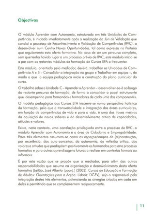 13
Orientações Metodológicas
Atendendo ao que se disse anteriormente, terá obrigatoriamente de ser utilizada
neste módulo uma metodologia participativa de trabalho, visando o desenvol-
vimento e a valorização permanente das experiências profissionais e de vida
dos formandos, através da qual os indivíduos reflictam e fundamentem as suas
opções.
Neste contexto o mediador tem de:
- ser capaz de escutar as necessidades, interesses e motivações dos partici-
pantes e adaptar as actividades às condições do grupo;
- ser capaz de proporcionar aos participantes na formação um ambiente de
confiança e empatia;
- orientar a reflexão e apoiar o processo de consciencialização de cada um
dos formandos;
- facilitar o processo de formação, promovendo atitudes e comportamentos
que incentivem a participação activa dos adultos na construção e regula-
ção do projecto pedagógico;
- favorecer a aplicação/utilização imediata das aprendizagens realizadas e
das competências adquiridas;
- fornecer ao adulto, o mais cedo possível, feedback da sua progressão no
processo formativo.
Os formandos, participando activa, reflexiva e autonomamente, serão, em
colaboração com a equipa pedagógica, os construtores da sua formação.
O desenvolvimento neste módulo de actividades, que se enquadram nas chama-
das dinâmicas de grupo, permitirá:
- reforçar a auto-confiança, através do aprofundamento do conhecimento
mútuo e incentivando a cooperação e a inter-ajuda;
- conhecer as dinâmicas do trabalho em equipa e saber situar-se nesse con-
texto, na interacção com os outros;
- interpretar os processos e mecanismos da construção dos seus saberes;
- identificar onde se situam as suas resistências à aprendizagem;
- treinar os aspectos que, no entendimento de cada um, constituem fragili-
dades para a construção de novas aprendizagens;
- compreender a capacidade que cada pessoa tem de mudar e aprender ao
longo da vida.
As actividades sugeridas neste documento constituem-se, pois, como propos-
 