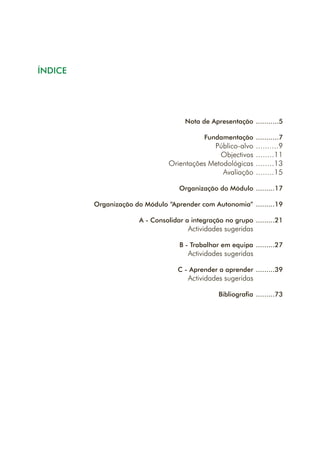 ÍNDICE
Nota de Apresentação
Fundamentação
Público-alvo
Objectivos
Orientações Metodológicas
Avaliação
Organização do Módulo
Organização do Módulo “Aprender com Autonomia”
A - Consolidar a integração no grupo
Actividades sugeridas
B - Trabalhar em equipa
Actividades sugeridas
C - Aprender a aprender
Actividades sugeridas
Bibliografia
...........5
...........7
..........9
........11
........13
........15
.........17
.........19
.........21
.........27
.........39
.........73
 