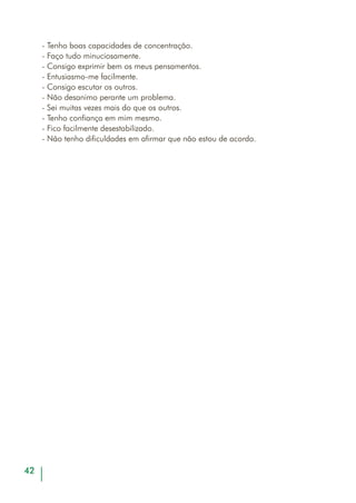 44
SEGUIR INSTRUÇÕES
OBJECTIVOS
- Regular a relação temporal entre pensamento e acção;
- Identificar reacções impulsivas.
DESENVOLVIMENTO
DA ACTIVIDADE
- O mediador distribui a cada adulto a ficha do exercício que se
vai realizar (em anexo) voltada para baixo;
- Pede seguidamente que todos voltem a folha e realizem a
tarefa pedida, seguindo as instruções;
- No final do tempo estabelecido e em grande grupo, identifi-
cam-se as diferentes formas de realização do exercício e as
razões das diferentes reacções às instruções fornecidas;
- O mediador deverá reflectir com o grupo sobre a importân-
cia de compreender cabalmente as instruções fornecidas para
a realização de determinadas tarefas, salientando o perigo
que, muitas vezes, representam as reacções impulsivas.
MATERIAL
SUGERIDO
- Ficha de exercício em anexo.
TEMPO
APROXIMADO
- 30 minutos.
 