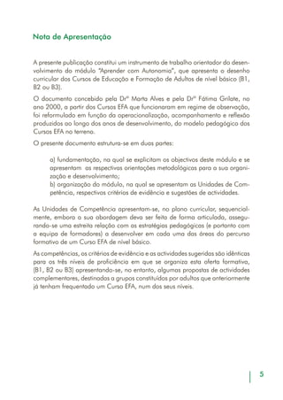 Nota de Apresentação
A presente publicação constitui um instrumento de trabalho orientador do desen-
volvimento do módulo “Aprender com Autonomia”, que apresenta o desenho
curricular dos Cursos de Educação e Formação de Adultos de nível básico (B1,
B2 ou B3).
O documento concebido pela Drª Marta Alves e pela Drª Fátima Grilate, no
ano 2000, a partir dos Cursos EFA que funcionaram em regime de observação,
foi reformulado em função da operacionalização, acompanhamento e reflexão
produzidos ao longo dos anos de desenvolvimento, do modelo pedagógico dos
Cursos EFA no terreno.
O presente documento estrutura-se em duas partes:
a) fundamentação, na qual se explicitam os objectivos deste módulo e se
apresentam as respectivas orientações metodológicas para a sua organi-
zação e desenvolvimento;
b) organização do módulo, na qual se apresentam as Unidades de Com-
petência, respectivos critérios de evidência e sugestões de actividades.
As Unidades de Competência apresentam-se, no plano curricular, sequencial-
mente, embora a sua abordagem deva ser feita de forma articulada, assegu-
rando-se uma estreita relação com as estratégias pedagógicas (e portanto com
a equipa de formadores) a desenvolver em cada uma das áreas do percurso
formativo de um Curso EFA de nível básico.
As competências, os critérios de evidência e as actividades sugeridas são idênticas
para os três níveis de proficiência em que se organiza esta oferta formativa,
(B1, B2 ou B3) apresentando-se, no entanto, algumas propostas de actividades
complementares, destinadas a grupos constituídos por adultos que anteriormente
já tenham frequentado um Curso EFA, num dos seus níveis.
 