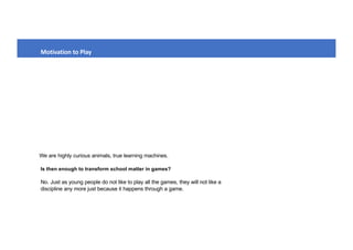 We are highly curious animals, true learning machines.
Motivation to Play
No. Just as young people do not like to play all the games, they will not like a
discipline any more just because it happens through a game.
Is then enough to transform school matter in games?
 