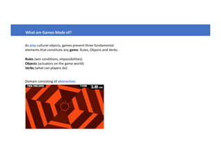 What are Games Made of?
As play cultural objects, games present three fundamental
elements that constitute any game: Rules, Objects and Verbs.
Rules (win conditions, impossibilities)
Objects (actuators on the game world)
Verbs (what can players do)
Domain consisting of abstraction.
 