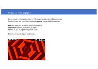 De que são feitos os jogos?
Como objetos culturais de jogo, os videojogos apresentam três elementos
fundamentais que constituem qualquer puzzle: regras, objetos e verbos.
Regras (condições de ganho, impossibilidades)
Objetos (atuadores no mundo do jogo)
Verbos (o que os jogadores podem fazer)
Desenham-se pela e para a abstração.
 