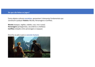 De que são feitos os jogos?
Como objetos culturais narrativos, apresentam 3 elementos fundamentais que
constituem qualquer história: Mundo, Personagens e Conflitos.
Mundo (espaços, regiões, cidades, ruas, rios e casas)
Personagens (protagonistas, secundários e artefatos)
Conflitos (relações entre personagens e espaços)
Desenha-se pelo e para o concreto humano.
 