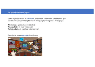 De que são feitos os jogos?
Como objetos culturais de simulação, apresentam 3 elementos fundamentais que
constituem qualquer interação virtual: Manipulação, Navegação e Participação.
Manipulação (pode atuar em objetos)
Navegação (pode atuar no espaço)
Participação (pode modificar e transformar)
Desenha-se para a expressão do utilizador.
 