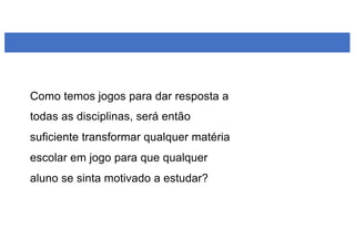 Como temos jogos para dar resposta a
todas as disciplinas, será então
suficiente transformar qualquer matéria
escolar em jogo para que qualquer
aluno se sinta motivado a estudar?
 