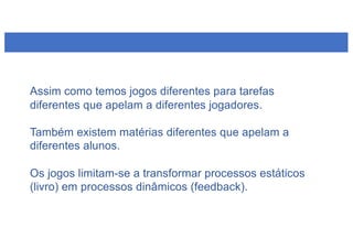 Assim como temos jogos diferentes para tarefas
diferentes que apelam a diferentes jogadores.
Também existem matérias diferentes que apelam a
diferentes alunos.
Os jogos limitam-se a transformar processos estáticos
(livro) em processos dinâmicos (feedback).
 