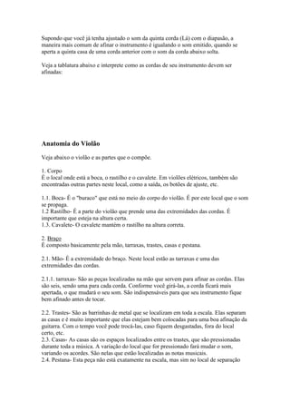 Supondo que você já tenha ajustado o som da quinta corda (Lá) com o diapasão, a
maneira mais comum de afinar o instrumento é igualando o som emitido, quando se
aperta a quinta casa de uma corda anterior com o som da corda abaixo solta.
Veja a tablatura abaixo e interprete como as cordas de seu instrumento devem ser
afinadas:
Anatomia do Violão
Veja abaixo o violão e as partes que o compõe.
1. Corpo
É o local onde está a boca, o rastilho e o cavalete. Em violões elétricos, também são
encontradas outras partes neste local, como a saída, os botões de ajuste, etc.
1.1. Boca- É o "buraco" que está no meio do corpo do violão. É por este local que o som
se propaga.
1.2 Rastilho- É a parte do violão que prende uma das extremidades das cordas. É
importante que esteja na altura certa.
1.3. Cavalete- O cavalete mantém o rastilho na altura correta.
2. Braço
É composto basicamente pela mão, tarraxas, trastes, casas e pestana.
2.1. Mão- É a extremidade do braço. Neste local estão as tarraxas e uma das
extremidades das cordas.
2.1.1. tarraxas- São as peças localizadas na mão que servem para afinar as cordas. Elas
são seis, sendo uma para cada corda. Conforme você girá-las, a corda ficará mais
apertada, o que mudará o seu som. São indispensáveis para que seu instrumento fique
bem afinado antes de tocar.
2.2. Trastes- São as barrinhas de metal que se localizam em toda a escala. Elas separam
as casas e é muito importante que elas estejam bem colocadas para uma boa afinação da
guitarra. Com o tempo você pode trocá-las, caso fiquem desgastadas, fora do local
certo, etc.
2.3. Casas- As casas são os espaços localizados entre os trastes, que são pressionadas
durante toda a música. A variação do local que for pressionado fará mudar o som,
variando os acordes. São nelas que estão localizadas as notas musicais.
2.4. Pestana- Esta peça não está exatamente na escala, mas sim no local de separação
 