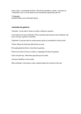 entre a mão e a continuação do braço. Nela ficam apoiadas as cordas, e ela pode ser
"substituída" com o uso dos dedos ou de instrumentos apropriados para tal.
3. Ilustração
Entenda melhor com a ilustração abaixo:
Anatomia da guitarra
Tarrachas - Local onde se fixam as cordas e afinamos a guitarra.
Lock-nut(trava de micro-afinacão)- Para as guitarras que possuem micro-afinacão, esta
trava evita que a guitarra se desafine.
Capotraste- Local por onde as cordas passam, pode ser considerado o traste inicial.
Trastes- Barras de metal que determinam as casas.
Pick-up(captadores)-Seria o microfone da guitarra.
Ponte-Local onde se fixam as cordas e a regulagem do braço da guitarra.
Chave dos pick-up - Determina qual pick-up será usado.
Alavanca- Modifica a nota tocada.
Micro-afinacão- Local onde se afina a guitarra depois de travada no lock-nut.
 