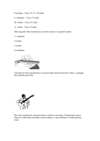 P=polegar – Toca a 6ª, 5ª, e 4ªcordas.
I= indicador – Toca a 3ª corda.
M= médio – Toca a 2ª corda.
A= anular – Toca a 1ªcorda.
Mão esquerda- Para montarmos os acordes usamos os seguintes dedos:
1= indicador
2=médio
3=anular
4=mindinho
O polegar da mão esquerda deve ser posicionado atrás do braço do violão, e o polegar
deve apontar para cima.
Há varias maneiras de você posicionar o violão ao seu corpo. O importante é que o
braço do violão fique inclinado, como na figura , o que facilitará a visualização das
casas.
 