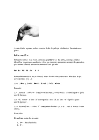 A mão direita segura a palheta entre os dedos do polegar e indicador, formando uma
pinça.
Leitura de cifras
Para começarmos esse curso, temos de aprender o uso das cifras, assim poderemos
identificar o nome dos acordes.As cifras são os nomes que damos aos acordes, para isso
precisamos saber os nomes das notas musicais que são:
Dó Ré Mi Fá Sol Lá Si
Para cada uma dessas notas damos o nome de uma letra,começando pela letra A que
corresponde à nota Lá.
A=lá ; B=si ; C=dó ; D=ré ; E=mi ; F=fá ; G=sol
Portanto:
A = Lá maior - a letra “A” corresponde à nota Lá, como ela está sozinha significa que o
acorde é maior.
Am = Lá menor - a letra “A” corresponde a nota Lá, e a letra “m” significa que o
acorde é menor .
A7=Lá com sétima - a letra “A” corresponde à nota Lá, e o nº 7 que o acorde é com
sétima.
Exercícios
Descubra o nome dos acordes:
1. D7 – Ré com sétima
2. C –
 