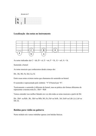 Localização das notas no instrumento
As notas indicadas são C = dó, D = ré, E = mi, F = fá , G = sol, A = lá.
Sustenido e bemol
As notas musicais que conhecemos desde criança são:
Dó , Ré, Mi, Fá, Sol, Lá, Si.
Entre essas notas existem outras que chamamos de sustenido ou bemol.
O sustenido é representado pelo símbolo “#”.O bemol por “b”.
Teoricamente o sustenido é diferente do bemol, mas na prática são formas diferentes de
representar a mesma nota.Ex.: Dó# = Réb
Vamos entender isso melhor falando em voz alta todas as notas musicais a partir de Dó:
Dó , Dó# ou Réb , Ré , Ré# ou Mib, Mi ,Fá ,Fá# ou Solb , Sol ,Sol# ou Láb ,Lá ,Lá# ou
Sib ,Si.
Batidas para violão ou guitarra
Neste módulo nós vamos trabalhar apenas com batidas básicas.
 