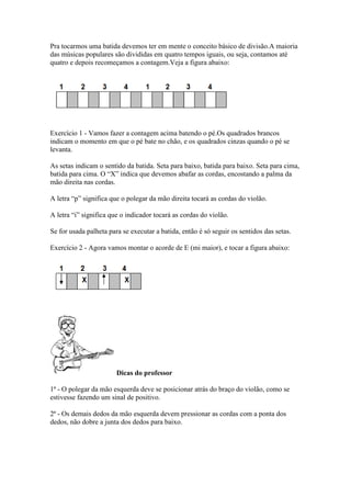 Pra tocarmos uma batida devemos ter em mente o conceito básico de divisão.A maioria
das músicas populares são divididas em quatro tempos iguais, ou seja, contamos até
quatro e depois recomeçamos a contagem.Veja a figura abaixo:
Exercício 1 - Vamos fazer a contagem acima batendo o pé.Os quadrados brancos
indicam o momento em que o pé bate no chão, e os quadrados cinzas quando o pé se
levanta.
As setas indicam o sentido da batida. Seta para baixo, batida para baixo. Seta para cima,
batida para cima. O “X” indica que devemos abafar as cordas, encostando a palma da
mão direita nas cordas.
A letra “p” significa que o polegar da mão direita tocará as cordas do violão.
A letra “i” significa que o indicador tocará as cordas do violão.
Se for usada palheta para se executar a batida, então é só seguir os sentidos das setas.
Exercício 2 - Agora vamos montar o acorde de E (mi maior), e tocar a figura abaixo:
Dicas do professor
1ª - O polegar da mão esquerda deve se posicionar atrás do braço do violão, como se
estivesse fazendo um sinal de positivo.
2ª - Os demais dedos da mão esquerda devem pressionar as cordas com a ponta dos
dedos, não dobre a junta dos dedos para baixo.
 