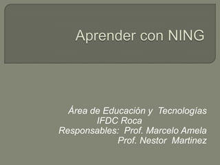 Aprender con NING Área de Educación y  Tecnologías IFDC Roca Responsables:  Prof. Marcelo Amela                                  Prof. NestorMartinez 