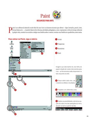 Paint
                                               RECURSOS PARA ARTE




P
    aint é um software de desenho muito fácil de usar. Com os inúmeros recursos que oferece – lápis, borracha, pincel, cores,
    formas básicas etc. –, é possível desenvolver diversas atividades pedagógicas, como: representar a linha do tempo referente
    à própria vida, construir um cenário e redigir uma história sobre o mesmo, montar uma história em quadrinhos, entre outras.


Para entrar no Paint, siga o roteiro:




                                                                             ○
                                                                                 1 Iniciar




                                                                             ○
                                                                             ○
                                                                             ○
                                                                                 2 Programas




                                                                             ○
                                                                             ○
                                                                             ○
                                 3



                                                                             ○
                                                                                 3 Acessórios


                                                                             ○
                                                                             ○
                                                                             ○
                                                                             ○
                                                       4                         4 Paint
                                                                             ○
                                                                             ○
                                                                             ○
                                                                             ○
                                                                             ○
                                                                             ○
                                                                             ○
                                                                             ○




               2
                                                                             ○
                                                                             ○
                                                                             ○




                                                                                 Imagine que está diante de uma folha de
                                                                             ○
                                                                             ○




                                                                                 papel e dispõe de muitos instrumentos para
                                                                             ○
                                                                             ○




                                                                                 criar – as ferramentas estão disponíveis no
                                                                             ○
                                                                             ○




        1                                                                        lado esquerdo da tela.
                                                                             ○
                                                                             ○
                                                                             ○
                                                                             ○
                                                                             ○




                                                                                 5 Clique sobre cada uma, use
                                                                             ○
                                                                             ○




                                                                                 e observe os efeitos e resultados.
                                                                             ○




                          7
                                                                             ○
                                                                             ○
                                                                             ○
                                                                             ○
                                                                             ○




        5                                                                        6 Trabalhe com diferentes cores.
                                                                             ○
                                                                             ○
                                                                             ○
                                                                             ○
                                                                             ○
                                                                             ○
                                                                             ○
                                                                             ○
                                                                             ○




                                                                                 7 Explore as possibilidades, abrindo as op-
                                                                             ○
                                                                             ○




                                                                                 ções de cada uma das operações do menu
                                                                             ○
                                                                             ○




                                                                                 situado na barra superior da tela.
                                                                             ○
                                                                             ○
                                                                             ○
                                                                             ○
                                                                             ○




        6
                                                                                                                                  21
 
