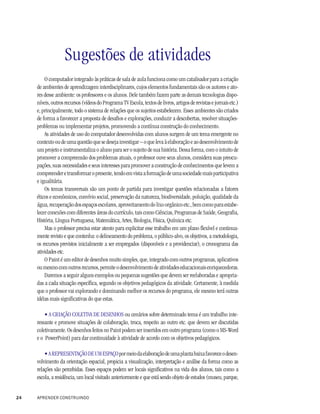 Sugestões de atividades
         O computador integrado às práticas de sala de aula funciona como um catalisador para a criação
     de ambientes de aprendizagem interdisciplinares, cujos elementos fundamentais são os autores e ato-
     res desse ambiente: os professores e os alunos. Dele também fazem parte as demais tecnologias dispo-
     níveis, outros recursos (vídeos do Programa TV Escola, textos de livros, artigos de revistas e jornais etc.)
     e, principalmente, todo o sistema de relações que os sujeitos estabelecem. Esses ambientes são criados
     de forma a favorecer a proposta de desafios e explorações, conduzir a descobertas, resolver situações-
     problemas ou implementar projetos, promovendo a contínua construção do conhecimento.
         As atividades de uso do computador desenvolvidas com alunos surgem de um tema emergente no
     contexto ou de uma questão que se deseja investigar – o que leva à elaboração e ao desenvolvimento de
     um projeto e instrumentaliza o aluno para ser o sujeito de sua história. Dessa forma, com o intuito de
     promover a compreensão dos problemas atuais, o professor ouve seus alunos, considera suas preocu-
     pações, suas necessidades e seus interesses para promover a construção de conhecimentos que levem a
     compreender e transformar o presente, tendo em vista a formação de uma sociedade mais participativa
     e igualitária.
         Os temas transversais são um ponto de partida para investigar questões relacionadas a fatores
     éticos e econômicos, convívio social, preservação da natureza, biodiversidade, poluição, qualidade da
     água, recuperação dos espaços escolares, aproveitamento do lixo orgânico etc., bem como para estabe-
     lecer conexões com diferentes áreas do currículo, tais como Ciências, Programas de Saúde, Geografia,
     História, Língua Portuguesa, Matemática, Artes, Biologia, Física, Química etc.
         Mas o professor precisa estar atento para explicitar esse trabalho em um plano flexível e continua-
     mente revisto e que contenha: o delineamento do problema, o público-alvo, os objetivos, a metodologia,
     os recursos previstos inicialmente a ser empregados (disponíveis e a providenciar), o cronograma das
     atividades etc.
         O Paint é um editor de desenhos muito simples, que, integrado com outros programas, aplicativos
     ou mesmo com outros recursos, permite o desenvolvimento de atividades educacionais enriquecedoras.
         Daremos a seguir alguns exemplos ou pequenas sugestões que devem ser reelaboradas e apropria-
     das a cada situação específica, segundo os objetivos pedagógicos da atividade. Certamente, à medida
     que o professor vai explorando e dominando melhor os recursos do programa, ele mesmo terá outras
     idéias mais significativas do que estas.

         • A CRIAÇÃO COLETIVA DE DESENHOS ou cenários sobre determinado tema é um trabalho inte-
     ressante e promove situações de colaboração, troca, respeito ao outro etc. que devem ser discutidas
     coletivamente. Os desenhos feitos no Paint podem ser inseridos em outro programa (como o MS-Word
     e o PowerPoint) para dar continuidade à atividade de acordo com os objetivos pedagógicos.

         • A REPRESENTAÇÃO DE UM ESPAÇO por meio da elaboração de uma planta baixa favorece o desen-
     volvimento da orientação espacial, propicia a visualização, interpretação e análise da forma como as
     relações são percebidas. Esses espaços podem ser locais significativos na vida dos alunos, tais como a
     escola, a residência, um local visitado anteriormente e que está sendo objeto de estudos (museu, parque,


24   APRENDER CONSTRUINDO
 
