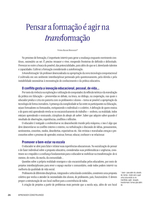 Pensar a formação é agir na
                  transformação
                                             VITÓRIA KACHAR HERNANDES*


         No processo de formação, é importante intervir para gerar a mudança enquanto movimento con-
     tínuo, necessário ao ser. É preciso renascer e viver, rompendo fronteiras do definido e delimitado.
     Provocar no outro a busca do possível, das potencialidades, para além do que se é, desvelando talentos
     e capacidades. Cultivar a formação considerando a autoformação.
         A transformação1 do professor desencadeada na apropriação da nova tecnologia computacional
     é cultivada em um ambiente interdisciplinar permeado pelo questionamento, pela dúvida e pela
     instabilidade necessárias à reconstrução do conhecimento e da prática educativa.

        O conflito gesta a inovação educacional, pessoal, de vida...
         Por meio da vivência na exploração e utilização do computador, da reflexão teórica e da reavaliação
     da prática em Educação – promovidas no debate, na troca, no diálogo, na cooperação, nas quais o
     educador produz e cria em parceria com os professores e alunos – torna-se possível a apropriação da
     tecnologia de forma inovadora. A presença da cumplicidade se faz entre os participantes na Educação,
     sejam formadores ou formandos, enriquecendo o individual e o coletivo. A definição de quem ensina
     e de quem está aprendendo revela-se no encaminhamento do trabalho – embora, na realidade, todos
     estejam aprendendo e ensinando, cúmplices do desejo de saber. Saber que adquire sabor quando é
     resultado de observações, experiências, conflitos e reflexões.
         O educador é instigado a embrenhar-se no desconhecido trazido pela máquina, e isso é algo que
     deve desenrolar-se no conflito interno e externo, na verbalização e discussão de idéias, pensamentos,
     sentimentos, conceitos, medos, descobertas, expectativas etc. São revistas e reavaliadas crenças e pre-
     conceitos sobre o processo de aprender, ensinar, formar, educar, conhecer e se relacionar.

        Promover o bem-estar na escola
         O educador se abre para falar e relatar suas experiências educacionais. Na socialização do pensar
     e do fazer individual sobre a proposta educativa, consideradas suas problemáticas e urgências, cons-
     troem-se o respaldo e a confiança fundamentais para o educador se mobilizar na transformação: de si
     mesmo, do outro, da escola, da comunidade...
         Questões sobre a própria realidade emergem e são encaminhadas pelos educadores, por meio de
     projetos interdisciplinares para rever o espaço escolar e comunitário, onde todos podem intervir na
     melhoria da qualidade de vida social.
                                                                                                               1
         Professores de diferentes disciplinas, integrando e articulando conteúdos, constroem uma proposta       trans - para além de, através
                                                                                                               de; forma - modo sob o qual
     coletiva que venha a atender às necessidades dos alunos, de professores, pais, funcionários. E devem      uma coisa existe ou se
                                                                                                               manifesta; ação - atuação;
     propor a estruturação de um local melhor para a convivência de todos.                                     transformare: formar para além
         A criação de projetos a partir de problemas reais permite que a escola seja, além de um local         de.



26   APRENDER CONSTRUINDO
 