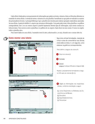 Cada célula é destinada ao armazenamento de informações que podem ser textos, números, letras ou fórmulas referentes ao
     conteúdo de outras células. A entrada de textos e números em uma planilha é semelhante ao que pode ser realizado na maioria
     dos processadores de textos. A principal diferença é que a planilha tem recursos para realizar operações matemáticas associadas
     às suas células. A pasta de trabalho é o arquivo que armazena informações. Uma pasta pode conter várias planilhas e os gráficos
     correspondentes, isto é, em um mesmo arquivo é possível representar diversos tipos de informações, cujos nomes constam na
     linha de status. Para mover-se entre as planilhas e os gráficos de um arquivo, basta clicar nos seus nomes. O nome em negrito
     indica a planilha ativa.
         Para inserir dados em uma célula, é necessário torná-la ativa, selecionando-a, ou seja, clicando com o mouse sobre ela.

     Como montar uma tabela




                                                                                  ○
                                                                                      Veja como utilizar formatação, inserção de




                                                                                  ○
                                                                                      linha e caixa de comentários nas células




                                                                                  ○
                                                                                  ○
                                                                                      onde estão os totais. E, em seguida, como




                                                                                  ○
                                                                                  ○
                                                                                      elaborar os gráficos correspondentes.




                                                                                  ○
                                                                                  ○
                                                                                  ○
                                                                                  ○
                                                                                      Para definir a largura da coluna A:
                                                   2


                                                                                  ○
                                                                                  ○
              1
                                                                                  ○
                                                                                      1 Clicar na coluna A
                                                                                  ○
                                                                                  ○
                                                                                  ○
                                                                                  ○




                                                                                      2 Formatar
                                                                                  ○
                                                                                  ○
                                                                                  ○




                                               3
                                                                                  ○




                                                                                      3 Coluna
                                                                                  ○
                                                                                  ○




                                                                                        Largura (coloque 40 para a largura) OK
                                                                                  ○
                                                                                  ○
                                                                                  ○




                                                                                      Repita o procedimento formatando a largu-
                                                                                  ○
                                                                                  ○




                                                                                      ra (15) para as colunas B e C.
                                                                                  ○
                                                                                  ○
                                                                                  ○
                                                                                  ○
                                                                                  ○
                                                                                  ○
                                                                                  ○
                                                                                  ○
                                                                                  ○




                                                                                      4 Digite as informações nas respectivas
                                                                                  ○
                                                                                  ○




                                                                                       células, conforme orientação a seguir:
                                                                                  ○
                                                                                  ○
                                                                                  ○




                                                                                       A1 Livros Disponíveis na Biblioteca da Es-
                                                                                  ○
                                                                                  ○




                                                                                       cola Vinicius de Moraes
                                                                                  ○
                                                                                  ○




                                                                                       A2 Disciplina
                                                                                  ○




                                                                  4
                                                                                  ○




                                                                                       B2 Quantidade de livros
                                                                                  ○
                                                                                  ○




                                                                                       C2 Percentual
                                                                                  ○
                                                                                  ○
                                                                                  ○
                                                                                  ○
                                                                                  ○
                                                                                  ○
                                                                                  ○
                                                                                  ○
                                                                                  ○
                                                                                  ○
                                                                                  ○




44   APRENDER CONSTRUINDO
 