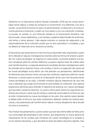 Señalamos en un documento anterior (Dussel y Quevedo, 2010) que las nuevas tecno-
logías tienen lógicas y modos de configurar el conocimiento muy diferentes a los de la
escuela. Las primeras funcionan en base a la personalización, la seducción y el involucra-
miento personal y emocional, y suelen ser muy veloces y con una interacción inmediata.
La escuela, en cambio, es una institución basada en el conocimiento disciplinar, más
estructurada, menos exploratoria, y con tiempos y espacios determinados de antemano,
más lentos y menos porosos. Cabe esperar entonces un proceso de negociación y de
reacomodamiento de la institución escolar que no será automático ni inmediato, y que
no debería ser leído solo como resistencia al cambio.


El documento que presentamos en este foro busca desarrollar estos argumentos a partir
de lo relevado en algunas investigaciones recientes sobre las formas de enseñar y apren-
der con nuevas tecnologías. Se organiza en cuatro partes. La primera propone una revi-
sión conceptual sobre los cambios didácticos y propone algunas líneas de análisis sobre
esas transformaciones. La segunda presenta los resultados de estas investigaciones sobre
las actitudes de los docentes frente a los cambios y frente a la expansión del acceso de
las nuevas tecnologías; busca definir con más precisión sus percepciones, identificando
los elementos que provocan temor y los que dan confianza y esperanza sobre las nuevas
dinámicas. La tercera parte se centra en la descripción de los usos más frecuentes de las
nuevas tecnologías en las aulas, y también introduce algunas experiencias de usos más
ricos y relevantes que surgen de entrevistas en profundidad con profesores. Este capítulo
proporciona elementos para entender el repertorio de prácticas con nuevas tecnologías
que hoy están usando los docentes. La cuarta y última parte retoma los argumentos an-
teriores para discutir cuánto hay de cambio y cuánto de continuidad en la forma en que
se están introduciendo las nuevas tecnologías en las aulas. Este capítulo quiere abordar
el debate sobre la forma en que están cambiando o deberían cambiar los sistemas edu-
cativos, y las pretensiones de transformación radical o incluso desaparición de la escuela
tal como la conocemos.


Para finalizar esta presentación, quisiera aclarar que este documento debe ser leído como
una continuidad del presentado el año anterior, que proporcionó un marco general de
interpretación de los cambios que introducen las nuevas tecnologías en la sociedad y
en los sistemas educativos, y que describió las líneas de política educativa vigentes. Esos

                                                                                        13
 
