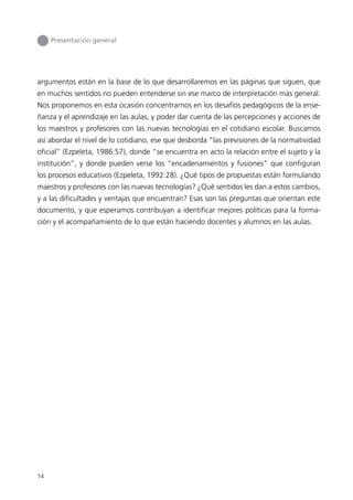 Presentación general




argumentos están en la base de lo que desarrollaremos en las páginas que siguen, que
en muchos sentidos no pueden entenderse sin ese marco de interpretación más general.
Nos proponemos en esta ocasión concentrarnos en los desafíos pedagógicos de la ense-
ñanza y el aprendizaje en las aulas, y poder dar cuenta de las percepciones y acciones de
los maestros y profesores con las nuevas tecnologías en el cotidiano escolar. Buscamos
así abordar el nivel de lo cotidiano, ese que desborda “las previsiones de la normatividad
oficial” (Ezpeleta, 1986:57), donde “se encuentra en acto la relación entre el sujeto y la
institución”, y donde pueden verse los “encadenamientos y fusiones” que configuran
los procesos educativos (Ezpeleta, 1992:28). ¿Qué tipos de propuestas están formulando
maestros y profesores con las nuevas tecnologías? ¿Qué sentidos les dan a estos cambios,
y a las dificultades y ventajas que encuentran? Esas son las preguntas que orientan este
documento, y que esperamos contribuyan a identificar mejores políticas para la forma-
ción y el acompañamiento de lo que están haciendo docentes y alumnos en las aulas.




14
 