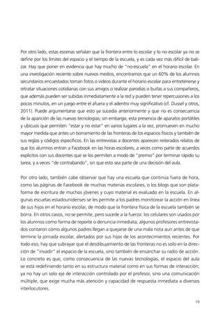Por otro lado, estas escenas señalan que la frontera entre lo escolar y lo no escolar ya no se
define por los límites del espacio y el tiempo de la escuela, y es cada vez más difícil de bali-
zar. Hay que poner en evidencia que hay mucho de “no-escuela” en el horario escolar. En
una investigación reciente sobre nuevos medios, encontramos que un 60% de los alumnos
secundarios encuestados toman fotos o videos durante el horario escolar para entretenerse y
retratar situaciones cotidianas con sus amigos o realizar parodias o burlas a sus compañeros,
que además pueden ser subidas inmediatamente a la red y pueden tener repercusiones a los
pocos minutos, en un juego entre el afuera y el adentro muy significativo (cf. Dussel y otros,
2011). Puede argumentarse que esto ya sucedía anteriormente y que no es consecuencia
de la aparición de las nuevas tecnologías; sin embargo, esta presencia de aparatos portátiles
y ubicuos que permiten “estar y no estar” en varios lugares a la vez, promueven en mucho
mayor medida que antes un borramiento de las fronteras de los espacios físicos y también de
sus reglas y códigos específicos. En las entrevistas a docentes aparecen reiterados relatos de
que los alumnos entran a Facebook en las horas escolares, a veces como parte de acuerdos
explícitos con sus docentes que se los permiten a modo de “premio” por terminar rápido su
tarea, y a veces “de contrabando”, sin que esto sea parte de una decisión del aula.


Por otro lado, también cabe observar que hay una escuela que continúa fuera de hora,
como las páginas de Facebook de muchas materias escolares, o los blogs que son plata-
forma de escritura de muchos jóvenes y cuyo material es evaluado en la escuela. En al-
gunas escuelas estadounidenses se les permite a los padres monitorear la acción en línea
de sus hijos en el horario escolar, de modo que la frontera física de la escuela también se
borra. En otros casos, no se permite, pero sucede a la fuerza: los celulares son usados por
los alumnos como forma de reporte o denuncia inmediata; algunos profesores entrevista-
dos contaron cómo algunos padres llegan a quejarse de una mala nota aun antes de que
termine la jornada escolar, alertados por sus hijos de los acontecimientos recientes. Por
todo eso, hay que subrayar que el desdibujamiento de las fronteras no es solo en la direc-
ción de “invadir” el espacio de la escuela, sino también de ensanchar su radio de acción.
Lo concreto es que, como consecuencia de las nuevas tecnologías, el espacio del aula
se está redefiniendo tanto en su estructura material como en sus formas de interacción;
ya no hay un solo eje de interacción controlado por el profesor, sino una comunicación
múltiple, que exige mucha más atención y capacidad de respuesta inmediata a diversos
interlocutores.

                                                                                             19
 