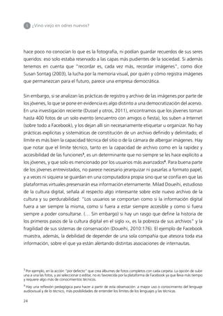 I   ¿Vino viejo en odres nuevos?




hace poco no conocían lo que es la fotografía, ni podían guardar recuerdos de sus seres
queridos: eso solo estaba reservado a las capas más pudientes de la sociedad. Si además
tenemos en cuenta que “recordar es, cada vez más, recordar imágenes”, como dice
Susan Sontag (2003), la lucha por la memoria visual, por quién y cómo registra imágenes
que permanezcan para el futuro, parece una empresa democrática.


Sin embargo, si se analizan las prácticas de registro y archivo de las imágenes por parte de
los jóvenes, lo que se pone en evidencia es algo distinto a una democratización del acervo.
En una investigación reciente (Dussel y otros, 2011), encontramos que los jóvenes toman
hasta 400 fotos de un solo evento (encuentro con amigos o fiesta), los suben a Internet
(sobre todo a Facebook), y los dejan allí sin necesariamente etiquetar u organizar. No hay
prácticas explícitas y sistemáticas de constitución de un archivo definido y delimitado; el
límite es más bien la capacidad técnica del sitio o de la cámara de albergar imágenes. Hay
que notar que el límite técnico, tanto en la capacidad de archivo como en la rapidez y
accesibilidad de las funciones3, es un determinante que no siempre se les hace explícito a
los jóvenes, y que solo es mencionado por los usuarios más avanzados4. Para buena parte
de los jóvenes entrevistados, no parece necesario jerarquizar ni pasarlas a formato papel,
y a veces ni siquiera se guardan en una computadora propia sino que se confía en que las
plataformas virtuales preservarán esa información eternamente. Milad Doueihi, estudioso
de la cultura digital, señala al respecto algo interesante sobre este nuevo archivo de la
cultura y su perdurabilidad: “Los usuarios se comportan como si la información digital
fuera a ser siempre la misma, como si fuera a estar siempre accesible y como si fuera
siempre a poder consultarse. (… Sin embargo) si hay un rasgo que define la historia de
los primeros pasos de la cultura digital en el siglo               xx,   es la pobreza de sus archivos” y la
fragilidad de sus sistemas de conservación (Doueihi, 2010:176). El ejemplo de Facebook
muestra, además, la debilidad de depender de una sola compañía que atesora toda esa
información, sobre el que ya están alertando distintas asociaciones de internautas.




3
  Por ejemplo, en la acción “por defecto” que crea álbumes de fotos completos con cada carpeta. La opción de subir
una a una las fotos, y así seleccionar o editar, no es favorecida por la plataforma de Facebook ya que lleva más tiempo
y requiere algo más de conocimientos técnicos.
4
 Hay una reflexión pedagógica para hacer a partir de esta observación: a mayor uso o conocimiento del lenguaje
audiovisual y de lo técnico, más posibilidades de entender los límites de los lenguajes y las técnicas.

24
 