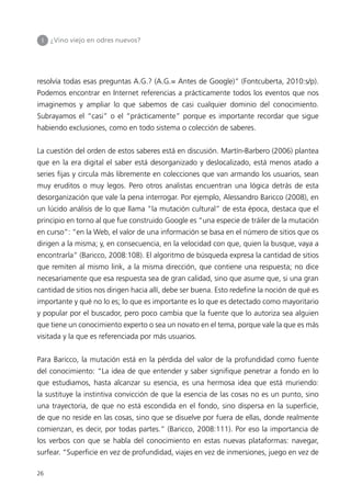 I   ¿Vino viejo en odres nuevos?




resolvía todas esas preguntas A.G.? (A.G.= Antes de Google)” (Fontcuberta, 2010:s/p).
Podemos encontrar en Internet referencias a prácticamente todos los eventos que nos
imaginemos y ampliar lo que sabemos de casi cualquier dominio del conocimiento.
Subrayamos el “casi” o el “prácticamente” porque es importante recordar que sigue
habiendo exclusiones, como en todo sistema o colección de saberes.


La cuestión del orden de estos saberes está en discusión. Martín-Barbero (2006) plantea
que en la era digital el saber está desorganizado y deslocalizado, está menos atado a
series fijas y circula más libremente en colecciones que van armando los usuarios, sean
muy eruditos o muy legos. Pero otros analistas encuentran una lógica detrás de esta
desorganización que vale la pena interrogar. Por ejemplo, Alessandro Baricco (2008), en
un lúcido análisis de lo que llama “la mutación cultural” de esta época, destaca que el
principio en torno al que fue construido Google es “una especie de tráiler de la mutación
en curso”: “en la Web, el valor de una información se basa en el número de sitios que os
dirigen a la misma; y, en consecuencia, en la velocidad con que, quien la busque, vaya a
encontrarla” (Baricco, 2008:108). El algoritmo de búsqueda expresa la cantidad de sitios
que remiten al mismo link, a la misma dirección, que contiene una respuesta; no dice
necesariamente que esa respuesta sea de gran calidad, sino que asume que, si una gran
cantidad de sitios nos dirigen hacia allí, debe ser buena. Esto redefine la noción de qué es
importante y qué no lo es; lo que es importante es lo que es detectado como mayoritario
y popular por el buscador, pero poco cambia que la fuente que lo autoriza sea alguien
que tiene un conocimiento experto o sea un novato en el tema, porque vale la que es más
visitada y la que es referenciada por más usuarios.


Para Baricco, la mutación está en la pérdida del valor de la profundidad como fuente
del conocimiento: “La idea de que entender y saber signifique penetrar a fondo en lo
que estudiamos, hasta alcanzar su esencia, es una hermosa idea que está muriendo:
la sustituye la instintiva convicción de que la esencia de las cosas no es un punto, sino
una trayectoria, de que no está escondida en el fondo, sino dispersa en la superficie,
de que no reside en las cosas, sino que se disuelve por fuera de ellas, donde realmente
comienzan, es decir, por todas partes.” (Baricco, 2008:111). Por eso la importancia de
los verbos con que se habla del conocimiento en estas nuevas plataformas: navegar,
surfear. “Superficie en vez de profundidad, viajes en vez de inmersiones, juego en vez de

26
 