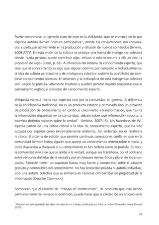 Puede encontrarse un ejemplo claro de esto en la Wikipedia, que se enmarca en lo que
algunos autores llaman “cultura participativa”, donde los consumidores son convoca-
dos a participar activamente en la producción y difusión de nuevos contenidos (Jenkins,
2008:277)7. En esta visión de la cultura se prioriza una forma de inteligencia colectiva
donde “cada persona puede contribuir algo, incluso si solo se recurre a ella ad hoc –a
propósito de algo– (ídem, p. 61). A diferencia del sistema de conocimiento experto, que
cree que el conocimiento es algo que alguien domina por completo e individualmente,
la idea de cultura participativa y de inteligencia colectiva sostiene la posibilidad de com-
binar conocimientos diversos. El desorden y la indisciplina de esta inteligencia colectiva
son –según se postula– altamente creativos y pueden generar mejores respuestas que el
pensamiento reglado y previsible del conocimiento experto.


Wikipedia no está hecha por expertos sino por la comunidad en general. A diferencia
de la enciclopedia tradicional, no es un producto estático y terminado sino un proyecto
de producción de conocimiento en continuo crecimiento y transformación, que “junta
la información disponible en la comunidad, debate sobre qué información importa, y
examina distintas visiones sobre la verdad”. (Jenkins, 2007:15). Los hacedores de Wi-
kipedia parten de una crítica radical a la idea de conocimiento experto, que ha sido
juzgada por algunos como extremadamente relativista. Sin embargo, no es relativista
ni cínica: el sistema de edición que permite continuas correcciones confía en que en la
comunidad siempre habrá alguien que aporte un conocimiento certero sobre el tema, y
otros dispuestos a chequear si su conocimiento es tan certero como se postula. Es decir,
la comunidad wiki cree que se arriba a la verdad, aunque sea transitoria, por el contraste
entre versiones distintas de la verdad y por el chequeo democrático y plural de los enun-
ciados. También tienen un supuesto básico muy fuerte y compartido sobre el carácter
gratuito y democrático del conocimiento: no hay propiedad privada ni autoría individual,
sino una autoría colectiva que se enmarca en licencias compartidas de propiedad de la
información (Creative Commons).


Reconocen que el carácter de “trabajo en construcción”, de producto que está siendo
permanentemente revisado y redefinido, puede hacer que la calidad de un artículo varíe

7
 Retomo en este apartado las ideas vertidas en un trabajo publicado por Educ.ar sobre Wikipedia (véase Dussel,
2010).

                                                                                                           29
 