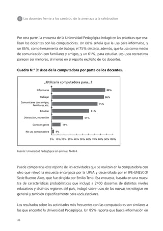 II     Los docentes frente a los cambios: de la amenaza a la celebración




Por otra parte, la encuesta de la Universidad Pedagógica indagó en las prácticas que rea-
lizan los docentes con las computadoras. Un 88% señala que la usa para informarse, y
un 86%, como herramienta de trabajo; el 75% destaca, además, que la usa como medio
de comunicación con familiares y amigos, y un 61%, para estudiar. Los usos recreativos
parecen ser menores, al menos en el reporte explícito de los docentes.


Cuadro N.° 3: Usos de la computadora por parte de los docentes.


                          ¿Utiliza la computadora para...?

                    Informarse                                            88%

                      Trabajar                                            86%

      Comunicarse con amigos,
                                                                    75%
               familiares, etc.

                      Estudiar                                61%

        Distracción, recreación                         51%

                Conocer gente             14%

          No usa computadora         4%


                                  0% 10% 20% 30% 40% 50% 60% 70% 80% 90% 100%



Fuente: Universidad Pedagógica (en prensa). N=874.




Puede compararse este reporte de las actividades que se realizan en la computadora con
otro que relevó la encuesta encargada por la UPEA y desarrollada por el IIPE-UNESCO/
Sede Buenos Aires, que fue dirigida por Emilio Tenti. Esa encuesta, basada en una mues-
tra de características probabilísticas que incluyó a 2400 docentes de distintos niveles
educativos y distintas regiones del país, indagó sobre usos de las nuevas tecnologías en
general y también específicamente para usos escolares.


Los resultados sobre las actividades más frecuentes con las computadoras son similares a
los que encontró la Universidad Pedagógica. Un 85% reporta que busca información en

36
 