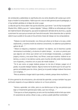 II   Los docentes frente a los cambios: de la amenaza a la celebración




de correteando y peleándose es significativa de una cierta disciplina del cuerpo que contri-
buye a instalar la computadora. Habría que ver si eso es todo ganancia para la pedagogía, o
si hay también pérdidas en el dejar de correr y jugar.
La idea de que los chicos saben más que los docentes, que vienen “con el chip incorporado”
(Rueda Ortiz, 2004) y que son “nativos digitales” (Selwyn, 2008) se ve reforzada por el tipo
de implementación del programa, que pone la exploración del lado de los alumnos, y ayuda
a promover los usos que ya conocen por fuera de la escuela. Varios docentes dan su opinión
sobre lo que sucedió en las aulas en los primeros meses de trabajo con las computadoras:


         “Todavía no está funcionando. Los chicos por ahora se la llevan a la casa y están
         explorando, y nosotros recién las estamos conociendo, no sabemos qué podemos
         aplicar de allí…”
         “‘Abran la máquina y empiecen a explorar’ nos dijeron, eso lo hacemos cuando
         terminamos la actividad, y al alumno le sobró tiempo… es como un premio por-
         que algunos son chicos que vienen con la tecnología incorporada, y ya bajaron
         juegos y música, y nos sacan fotos, nos filman, cosas que nosotros todavía no sa-
         bemos y a veces ni nos damos cuenta, pero muchos de ellos están familiarizados
         con el aparato, y nosotros con un poco de miedo todavía…”
         “Yo lo veo como un juego todavía porque no me da el tiempo; juegan en el
         grado, no puedo trabajar todavía. Alguna mamá me ha dicho que no ven que ha-
         gamos actividades para los chicos, [pero] yo no puedo trabajar todavía fracciones
         con la laptop…”
         “Pero es sentarse a hurgar todo lo que tenés y meterte, porque tiene muchísimo…”


El clima general es de entusiasmo y de voluntad de aprender, aunque también hay gran
confusión respecto a lo que deberían realizar en un futuro próximo.


         “Vamos a aprender, son útiles, pero es una lástima que no hay una persona que
         baje un lineamiento general para todos, que nos instruya…”
         “Creo que es un buen programa y se van a ver los resultados recién el año que viene.
         En vacaciones las vamos a llevar a casa, y vamos a poder planificar contenidos.”




52
 