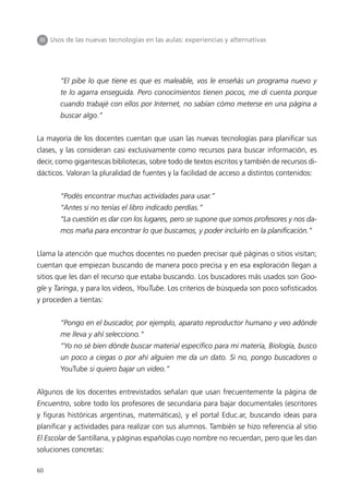 III Usos de las nuevas tecnologías en las aulas: experiencias y alternativas




       “El pibe lo que tiene es que es maleable, vos le enseñás un programa nuevo y
       te lo agarra enseguida. Pero conocimientos tienen pocos, me di cuenta porque
       cuando trabajé con ellos por Internet, no sabían cómo meterse en una página a
       buscar algo.”


La mayoría de los docentes cuentan que usan las nuevas tecnologías para planificar sus
clases, y las consideran casi exclusivamente como recursos para buscar información, es
decir, como gigantescas bibliotecas, sobre todo de textos escritos y también de recursos di-
dácticos. Valoran la pluralidad de fuentes y la facilidad de acceso a distintos contenidos:


       “Podés encontrar muchas actividades para usar.”
       “Antes si no tenías el libro indicado perdías.”
       “La cuestión es dar con los lugares, pero se supone que somos profesores y nos da-
       mos maña para encontrar lo que buscamos, y poder incluirlo en la planificación.”


Llama la atención que muchos docentes no pueden precisar qué páginas o sitios visitan;
cuentan que empiezan buscando de manera poco precisa y en esa exploración llegan a
sitios que les dan el recurso que estaba buscando. Los buscadores más usados son Goo-
gle y Taringa, y para los videos, YouTube. Los criterios de búsqueda son poco sofisticados
y proceden a tientas:


       “Pongo en el buscador, por ejemplo, aparato reproductor humano y veo adónde
       me lleva y ahí selecciono.”
       “Yo no sé bien dónde buscar material específico para mi materia, Biología, busco
       un poco a ciegas o por ahí alguien me da un dato. Si no, pongo buscadores o
       YouTube si quiero bajar un video.”


Algunos de los docentes entrevistados señalan que usan frecuentemente la página de
Encuentro, sobre todo los profesores de secundaria para bajar documentales (escritores
y figuras históricas argentinas, matemáticas), y el portal Educ.ar, buscando ideas para
planificar y actividades para realizar con sus alumnos. También se hizo referencia al sitio
El Escolar de Santillana, y páginas españolas cuyo nombre no recuerdan, pero que les dan
soluciones concretas:

60
 