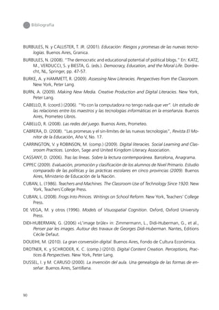 Bibliografía




BURBULES, N. y CALLISTER, T. JR. (2001). Educación: Riesgos y promesas de las nuevas tecno-
    logías. Buenos Aires, Granica.
BURBULES, N. (2008). “The democratic and educational potential of political blogs.” En: KATZ,
    M., VERDUCCI, S. y BIESTA, G. (eds.). Democracy, Education, and the Moral Life. Dordre-
    cht, NL, Springer, pp. 47-57.
BURKE, A. y HAMMETT, R. (2009). Assessing New Literacies. Perspectives from the Classroom.
    New York, Peter Lang.
BURN, A. (2009). Making New Media. Creative Production and Digital Literacies. New York,
    Peter Lang.
CABELLO, R. (coord.) (2006). “Yo con la computadora no tengo nada que ver”. Un estudio de
    las relaciones entre los maestros y las tecnologías informáticas en la enseñanza. Buenos
    Aires, Prometeo Libros.
CABELLO, R. (2008). Las redes del juego. Buenos Aires, Prometeo.
CABRERA, D. (2008). “Las promesas y el sin-límites de las nuevas tecnologías”, Revista El Mo-
    nitor de la Educación, Año V, No. 17.
CARRINGTON, V. y ROBINSON, M. (comp.) (2009). Digital literacies. Social Learning and Clas-
    sroom Practices. London, Sage and United Kingdom Literacy Association.
CASSANY, D. (2006). Tras las líneas. Sobre la lectura contemporánea. Barcelona, Anagrama.
CIPPEC (2009). Evaluación, promoción y clasificación de los alumnos de Nivel Primario. Estudio
     comparado de las políticas y las prácticas escolares en cinco provincias (2009). Buenos
     Aires, Ministerio de Educación de la Nación.
CUBAN, L. (1986). Teachers and Machines. The Classroom Use of Technology Since 1920. New
    York, Teachers´College Press.
CUBAN, L. (2008). Frogs Into Princes. Writings on School Reform. New York, Teachers’ College
    Press.
DE VEGA, M. y otros (1996). Models of Visuospatial Cognition. Oxford, Oxford University
    Press.
DIDI-HUBERMAN, G. (2006) «L'image brûle» in: Zimmermann, L., Didi-Huberman, G., et al.,
     Penser par les images. Autour des travaux de Georges Didi-Huberman. Nantes, Editions
     Cécile Defaut.
DOUEIHI, M. (2010). La gran conversión digital. Buenos Aires, Fondo de Cultura Económica.
DROTNER, K. y SCHRODER, K. C. (comp.) (2010). Digital Content Creation. Perceptions, Prac-
    tices & Perspectives. New York, Peter Lang.
DUSSEL, I. y M. CARUSO (2000). La invención del aula. Una genealogía de las formas de en-
    señar. Buenos Aires, Santillana.




90
 