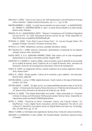 MALLAN, K. (2009). “Look at me! Look at me! Self-representation and self-exposure through
    online networks”, Digital Culture & Education, vol. 1, n. 1, pp. 51-66.
MARTÍN-BARBERO, J. (2006). “La razón técnica desafía a la razón escolar”, en NARODOWSKI,
   M., OSPINA, H., MARTÍNEZ BOOM, A. (eds.). La razón técnica desafía a la razón escolar.
   Buenos Aires, Noveduc.
PERALTA, M. & J. ALBUQUERQUE (2007). “Teachers’ Competence and Confidence Regarding
    the Use of ICTs”. En: Sisifo. Educational Sciences Journal, 03, pp. 75-84, disponible en;
    http://sisifo.fpce.ul.pt/pdfs/sisifo03ENGa06.pdf
PETROSKI, H. (2006). “From Plato’s Cave to Power Point”. En: Success through Failure. The
    paradox of design. Princeton, Princeton University Press.
PETRUCCI, A. (1999). Alfabetismo, escritura, sociedad. Barcelona, Gedisa.
REY VALZACCHI, J. (1998). Internet y Educación. Aprendiendo y enseñando en los espacios
    virtuales. Buenos Aires, Horizontes.
RUEDA ORTIZ, R. & A. QUINTANA RAMIREZ (2004). Ellos vienen con el chip incorporado.
    Aproximación a la cultura informática escolar. Bogotá: IDEP.
SADOVSKY, P. y LERNER, D. (coord.) (2006). ¿Qué se enseña y qué se aprende en las escuelas
    de la ciudad de Buenos Aires? Gobierno de la Ciudad de Buenos Aires, Secretaría de
    Educación, Dirección de Investigaciones Educativas, Informe de Investigación.
SARLO, B. (1992). La imaginación técnica. Sueños modernos de la cultura argentina. Buenos
    Aires, Nueva Visión.
SARLO, B., (2005). Tiempo pasado. Cultura de la memoria y giro subjetivo. Una discusión.
    Buenos Aires, Siglo XXI.
SEFTON-GREEN, J. (comp.) (1998). Digital Diversions. Youth Culture in the Age of Multimedia.
    London, UCL Press.
SEFTON-GREEN, J. (2009). “Se debe asumir una responsabilidad educativa sobre el rol de los
    medios”, Entrevista de Inés Dussel y Patricia Ferrante, en: El Monitor de la Educación, No.
    24. Buenos Aires, Ministerio de Educación de la Nación, pp. 36-40.
SELWYN, N. (2009). “The Digital Native-Myth and reality”. Paper presentado en: Chartered
    Institute of Library and Information Professionals London Seminar Series. Disponible en:
    http://www.scribd.com/doc/9775892/Digital-Native
SEITER, E. (2008). “Practicing at Home: Computers, Pianos, and Cultural Capital." En:
     MacPherson, T. (ed.), Digital Youth, Innovation, and the Unexpected. The John D. and
     Catherine T. MacArthur Foundation Series on Digital Media and Learning. Cambridge,
     MA, The MIT Press, pp. 27–52.
SIBILIA, P. (2008). La intimidad como espectáculo. Buenos Aires, Fondo de Cultura Económica.
SNICKERS, P. y VONDERAU, P. (eds.) (2009). The YouTube Reader. Stockholm, National Library
    of Sweden.


                                                                                            93
 