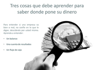 Tres cosas que debe aprender para
saber donde pone su dinero
Para entender si una empresa va
bien o mal, no confíe en lo que le
digan, descúbralo por usted mismo.
Aprenda a entender:
• Un balance
• Una cuenta de resultados
• Un flujo de caja
 
