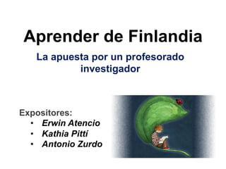 Aprender de Finlandia 
La apuesta por un profesorado 
investigador 
Expositores: 
• Erwin Atencio 
• Kathia Pittí 
• Antonio Zurdo 
 