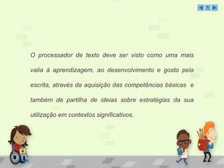 O processador de texto deve ser visto como uma mais 
valia à aprendizagem, ao desenvolvimento e gosto pela 
escrita, através da aquisição das competências básicas e 
também de partilha de ideias sobre estratégias da sua 
utilização em contextos significativos. 
 