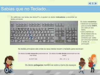Sabias que no Teclado… 
As teclas principais são onde os seus dedos tocam o teclado para escrever: 
Os dedos da mão esquerda posicionam-se 
nas teclas 
A S D F (G) 
Os dedos da mão direita posicionam-se nas 
teclas 
(H) J K L Ç 
Os dedos polegares mantêm-se sobre a barra de espaços. 
Os dedos mindinhos : 
• deslocam-se também 
para as teclas SHIFT, 
em cada um dos 
lados, 
• para criarmos as 
letras maiúsculas ou 
para usarmos os 
símbolos que estão 
por cima dos números 
e teclas de 
pontuação. 
As saliências nas teclas das letras F e J ajudam os dedos indicadores a encontrar as 
teclas principais. 
 