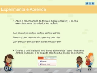 Experimenta e Aprende 
• Abre o processador de texto e digita (escreve) 3 linhas 
exercitando os teus dedos no teclado. 
Asdf jklç asdf jklç asdf jklç asdf jklç asdf jklç asdf jklç 
Qwer uiop qwer uiop qwer uiop qwer uiop qwer uiop 
Zxcv bnm zxcv bnm zxcv bnm zxcv bnmm zxxcv bnm 
• Guarda o que realizaste nos “Meus documentos” pasta “Trabalhos 
Jardins e Escolas” e de seguida escolhe a tua escola, ano e turma. 
 