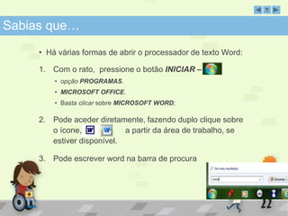 SabSiaabsi aqsu qeu…e … 
• Há várias formas de abrir o processador de texto Word: 
1. Com o rato, pressione o botão INICIAR – 
• opção PROGRAMAS. 
• MICROSOFT OFFICE. 
• Basta clicar sobre MICROSOFT WORD; 
2. Pode aceder diretamente, fazendo duplo clique sobre 
o ícone, a partir da área de trabalho, se 
estiver disponível. 
3. Pode escrever word na barra de procura 
