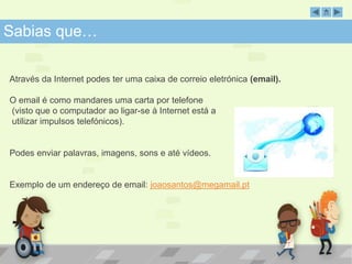 SabSiaabsi aqsu qeu…e … 
Através da Internet podes ter uma caixa de correio eletrónica (email). 
O email é como mandares uma carta por telefone 
(visto que o computador ao ligar-se à Internet está a 
utilizar impulsos telefónicos). 
Podes enviar palavras, imagens, sons e até vídeos. 
Exemplo de um endereço de email: joaosantos@megamail.pt 
 