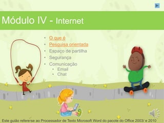 Módulo IV - Internet 
• O que é 
• Pesquisa orientada 
• Espaço de partilha 
• Segurança 
• Comunicação 
• Email 
• Chat 
Este guião refere-se ao Processador de Texto Microsoft Word do pacote do Office 2003/ e 2010 
 